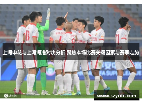 上海申花与上海海港对决分析 聚焦本场比赛关键因素与赛季走势