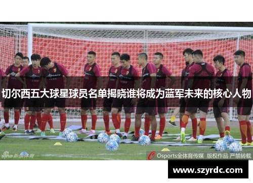 切尔西五大球星球员名单揭晓谁将成为蓝军未来的核心人物
