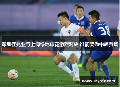 深圳佳兆业与上海绿地申花激烈对决 谁能笑傲中超赛场