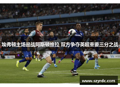 埃弗顿主场迎战阿斯顿维拉 双方争夺英超重要三分之战