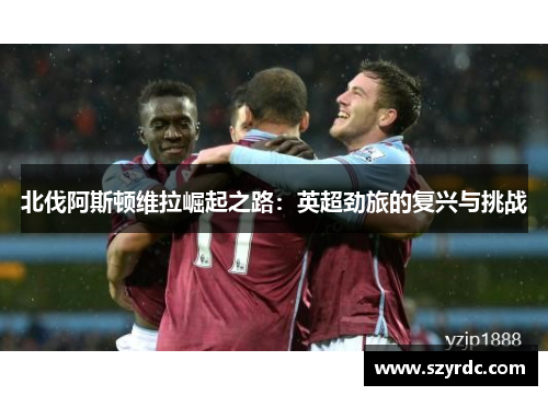 北伐阿斯顿维拉崛起之路：英超劲旅的复兴与挑战