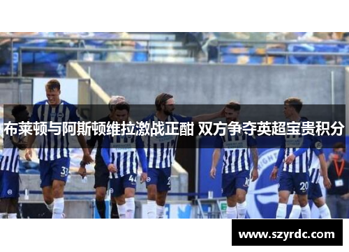 布莱顿与阿斯顿维拉激战正酣 双方争夺英超宝贵积分