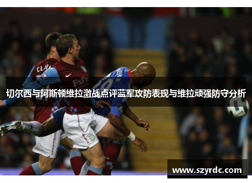 切尔西与阿斯顿维拉激战点评蓝军攻防表现与维拉顽强防守分析